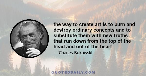 the way to create art is to burn and destroy ordinary concepts and to substitute them with new truths that run down from the top of the head and out of the heart