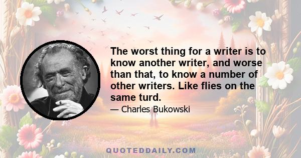 The worst thing for a writer is to know another writer, and worse than that, to know a number of other writers. Like flies on the same turd.