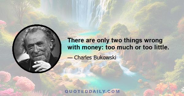 There are only two things wrong with money: too much or too little.