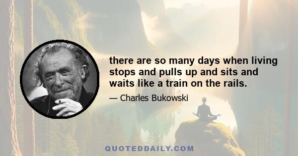 there are so many days when living stops and pulls up and sits and waits like a train on the rails.