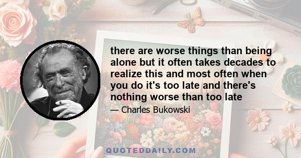 there are worse things than being alone but it often takes decades to realize this and most often when you do it's too late and there's nothing worse than too late