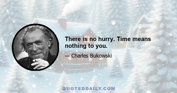 There is no hurry. Time means nothing to you.