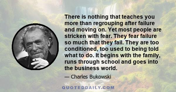 There is nothing that teaches you more than regrouping after failure and moving on. Yet most people are stricken with fear. They fear failure so much that they fail. They are too conditioned, too used to being told what 