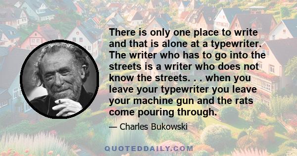 There is only one place to write and that is alone at a typewriter. The writer who has to go into the streets is a writer who does not know the streets. . . when you leave your typewriter you leave your machine gun and