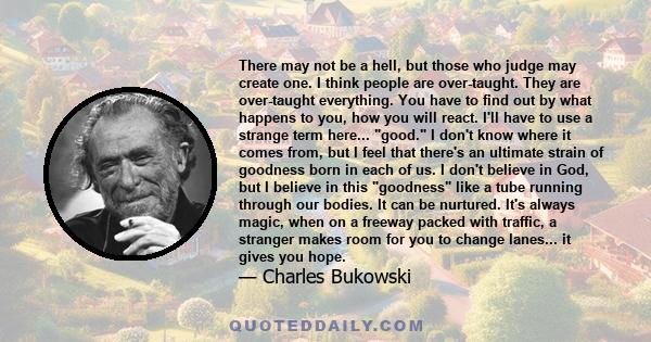 There may not be a hell, but those who judge may create one. I think people are over-taught. They are over-taught everything. You have to find out by what happens to you, how you will react. I'll have to use a strange