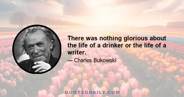 There was nothing glorious about the life of a drinker or the life of a writer.