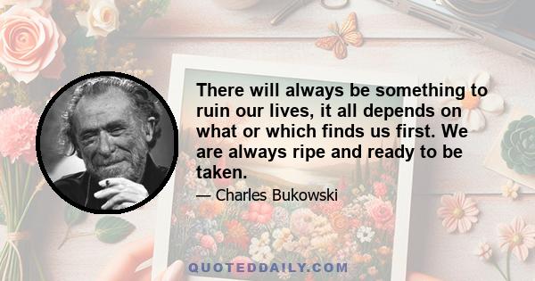 There will always be something to ruin our lives, it all depends on what or which finds us first. We are always ripe and ready to be taken.