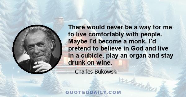 There would never be a way for me to live comfortably with people. Maybe I'd become a monk. I'd pretend to believe in God and live in a cubicle, play an organ and stay drunk on wine.