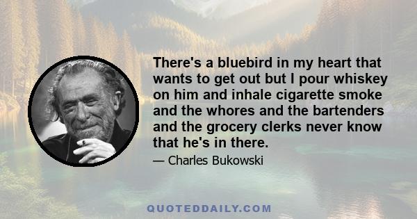 There's a bluebird in my heart that wants to get out but I pour whiskey on him and inhale cigarette smoke and the whores and the bartenders and the grocery clerks never know that he's in there.