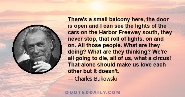 There's a small balcony here, the door is open and I can see the lights of the cars on the Harbor Freeway south, they never stop, that roll of lights, on and on. All those people. What are they doing? What are they