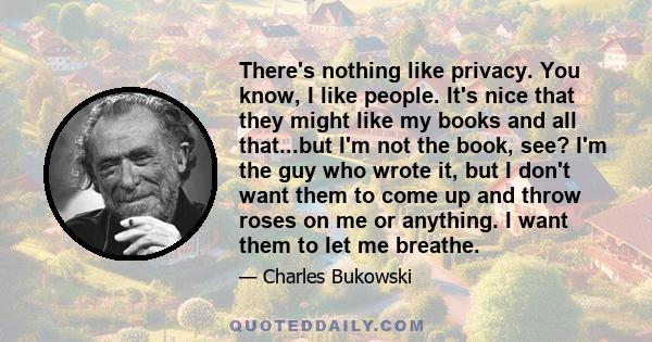 There's nothing like privacy. You know, I like people. It's nice that they might like my books and all that...but I'm not the book, see? I'm the guy who wrote it, but I don't want them to come up and throw roses on me