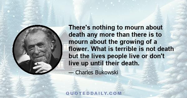 There's nothing to mourn about death any more than there is to mourn about the growing of a flower. What is terrible is not death but the lives people live or don't live up until their death. They don't honor their own