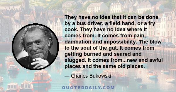 They have no idea that it can be done by a bus driver, a field hand, or a fry cook. They have no idea where it comes from. It comes from pain, damnation and impossibility. The blow to the soul of the gut. It comes from