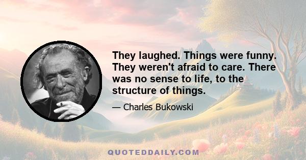 They laughed. Things were funny. They weren't afraid to care. There was no sense to life, to the structure of things.