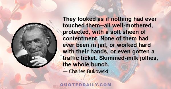 They looked as if nothing had ever touched them--all well-mothered, protected, with a soft sheen of contentment. None of them had ever been in jail, or worked hard with their hands, or even gotten a traffic ticket.