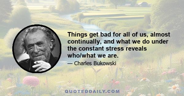 Things get bad for all of us, almost continually, and what we do under the constant stress reveals who/what we are.