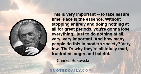 This is very important -- to take leisure time. Pace is the essence. Without stopping entirely and doing nothing at all for great periods, you're gonna lose everything...just to do nothing at all, very, very important.