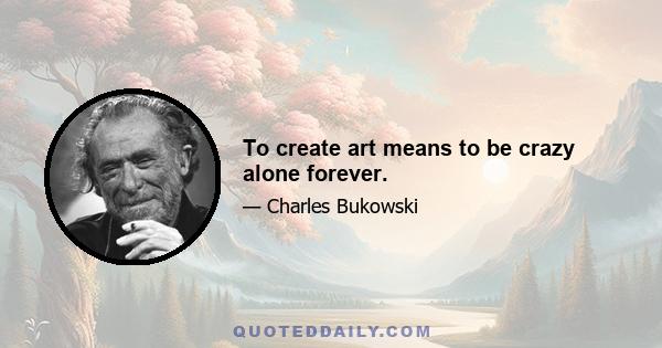 To create art means to be crazy alone forever.