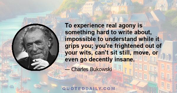 To experience real agony is something hard to write about, impossible to understand while it grips you; you're frightened out of your wits, can’t sit still, move, or even go decently insane.