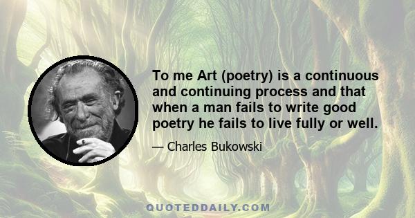 To me Art (poetry) is a continuous and continuing process and that when a man fails to write good poetry he fails to live fully or well.