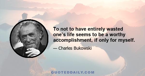 To not to have entirely wasted one’s life seems to be a worthy accomplishment, if only for myself.