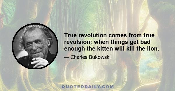 True revolution comes from true revulsion; when things get bad enough the kitten will kill the lion.