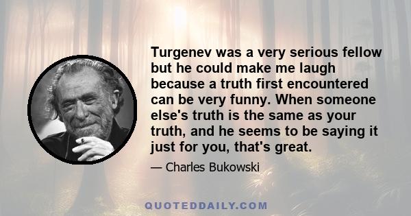 Turgenev was a very serious fellow but he could make me laugh because a truth first encountered can be very funny. When someone else's truth is the same as your truth, and he seems to be saying it just for you, that's