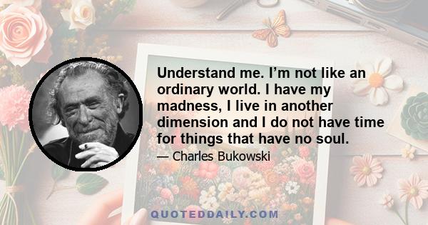 Understand me. I’m not like an ordinary world. I have my madness, I live in another dimension and I do not have time for things that have no soul.