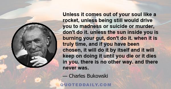 Unless it comes out of your soul like a rocket, unless being still would drive you to madness or suicide or murder, don't do it. unless the sun inside you is burning your gut, don't do it. when it is truly time, and if