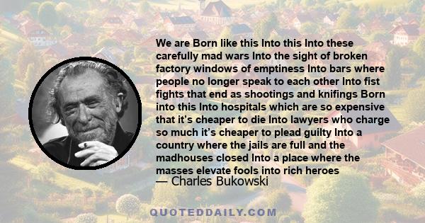 We are Born like this Into this Into these carefully mad wars Into the sight of broken factory windows of emptiness Into bars where people no longer speak to each other Into fist fights that end as shootings and