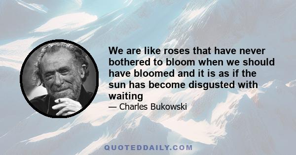 We are like roses that have never bothered to bloom when we should have bloomed and it is as if the sun has become disgusted with waiting