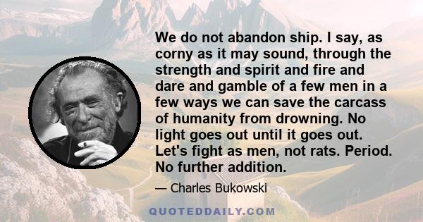 We do not abandon ship. I say, as corny as it may sound, through the strength and spirit and fire and dare and gamble of a few men in a few ways we can save the carcass of humanity from drowning. No light goes out until 