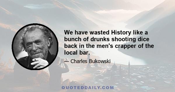 We have wasted History like a bunch of drunks shooting dice back in the men's crapper of the local bar.