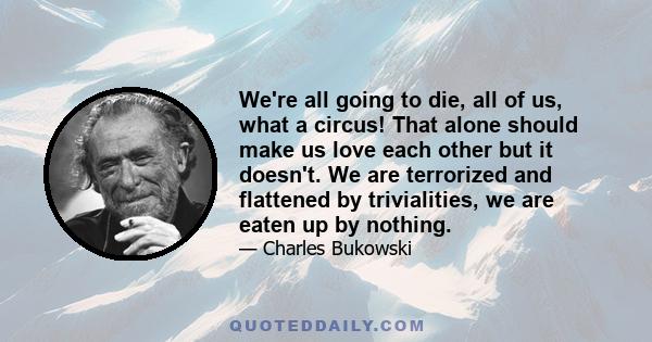 We're all going to die, all of us, what a circus! That alone should make us love each other but it doesn't. We are terrorized and flattened by trivialities, we are eaten up by nothing.