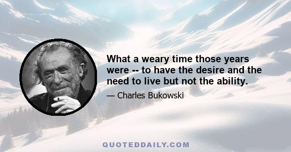 What a weary time those years were -- to have the desire and the need to live but not the ability.