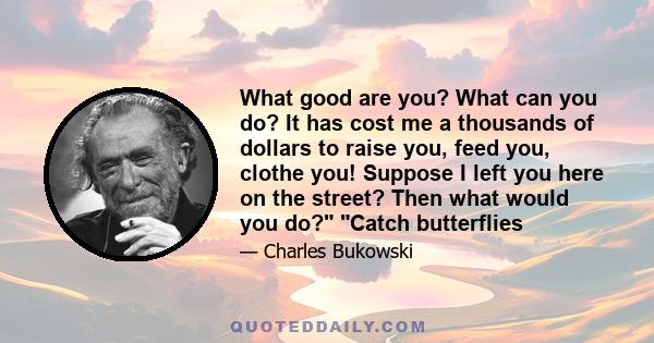 What good are you? What can you do? It has cost me a thousands of dollars to raise you, feed you, clothe you! Suppose I left you here on the street? Then what would you do? Catch butterflies