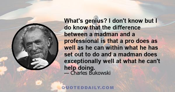 What's genius? I don't know but I do know that the difference between a madman and a professional is that a pro does as well as he can within what he has set out to do and a madman does exceptionally well at what he