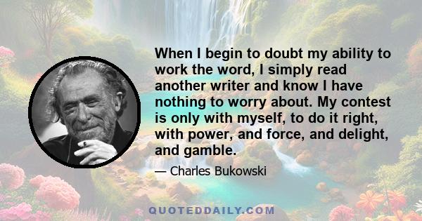 When I begin to doubt my ability to work the word, I simply read another writer and know I have nothing to worry about. My contest is only with myself, to do it right, with power, and force, and delight, and gamble.