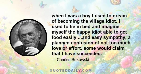 when I was a boy I used to dream of becoming the village idiot. I used to lie in bed and imagine myself the happy idiot able to get food easily ...and easy sympathy, a planned confusion of not too much love or effort.