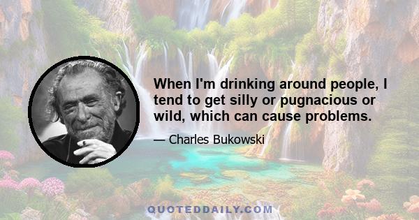 When I'm drinking around people, I tend to get silly or pugnacious or wild, which can cause problems.