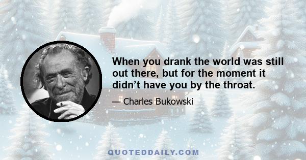 When you drank the world was still out there, but for the moment it didn’t have you by the throat.