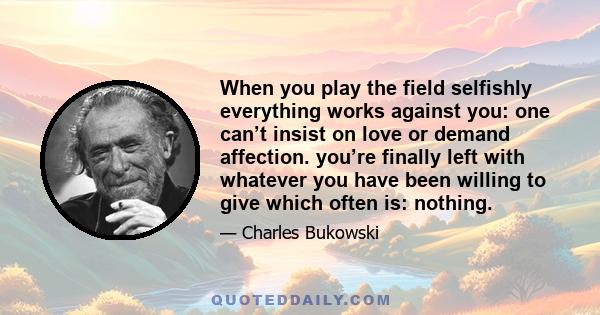 When you play the field selfishly everything works against you: one can’t insist on love or demand affection. you’re finally left with whatever you have been willing to give which often is: nothing.