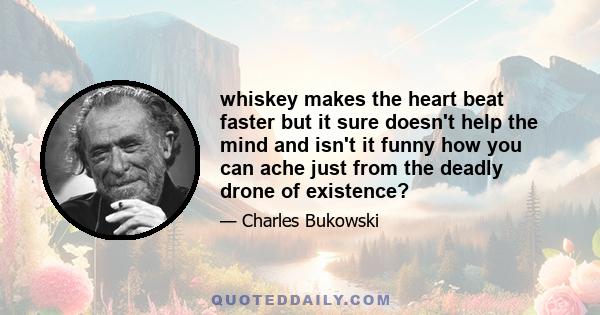 whiskey makes the heart beat faster but it sure doesn't help the mind and isn't it funny how you can ache just from the deadly drone of existence?