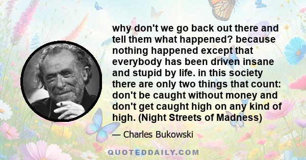 why don't we go back out there and tell them what happened? because nothing happened except that everybody has been driven insane and stupid by life. in this society there are only two things that count: don't be caught 