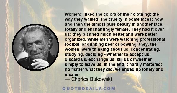 Women: I liked the colors of their clothing; the way they walked; the cruelty in some faces; now and then the almost pure beauty in another face, totally and enchantingly female. They had it over us: they planned much