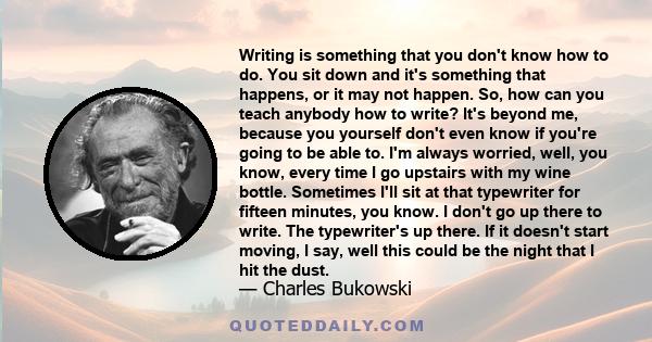 Writing is something that you don't know how to do. You sit down and it's something that happens, or it may not happen. So, how can you teach anybody how to write? It's beyond me, because you yourself don't even know if 