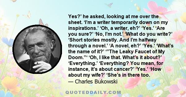 Yes?’ he asked, looking at me over the sheet. ‘I’m a writer temporarily down on my inspirations.’ ‘Oh, a writer, eh?’ ‘Yes.’ ‘Are you sure?’ ‘No, I’m not.’ ‘What do you write?’ ‘Short stories mostly. And I’m halfway