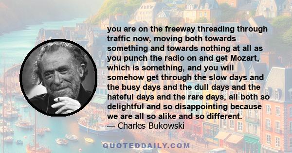 you are on the freeway threading through traffic now, moving both towards something and towards nothing at all as you punch the radio on and get Mozart, which is something, and you will somehow get through the slow days 