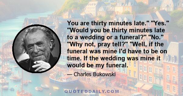 You are thirty minutes late. Yes. Would you be thirty minutes late to a wedding or a funeral? No. Why not, pray tell? Well, if the funeral was mine I'd have to be on time. If the wedding was mine it would be my funeral.