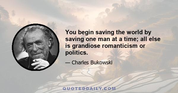 You begin saving the world by saving one man at a time; all else is grandiose romanticism or politics.